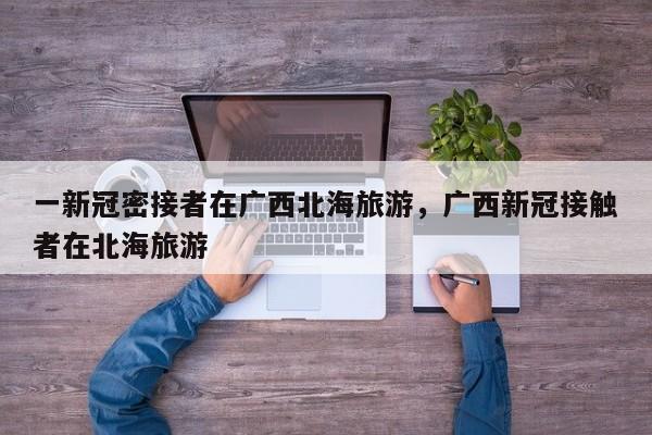 一新冠密接者在广西北海旅游，广西新冠接触者在北海旅游