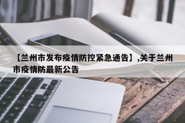 详细阅读:【兰州市发布疫情防控紧急通告】,关于兰州市疫情防最新公告 【兰州市发布疫情防控紧急通告】,关于兰州市疫情防最新公告