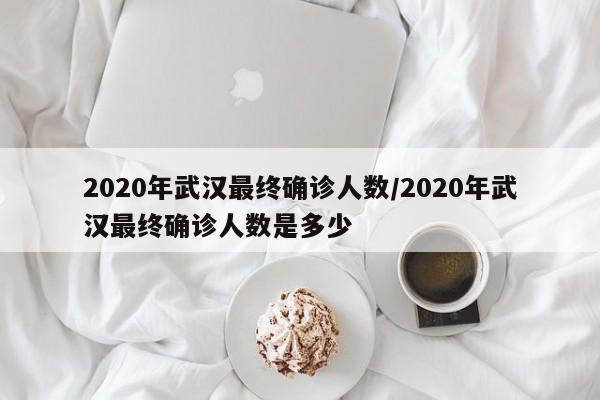 详细阅读:2020年武汉最终确诊人数/2020年武汉最终确诊人数是多少 2020年武汉最终确诊人数/2020年武汉最终确诊人数是多少