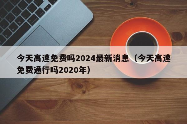 今天高速免费吗2024最新消息（今天高速免费通行吗2020年）