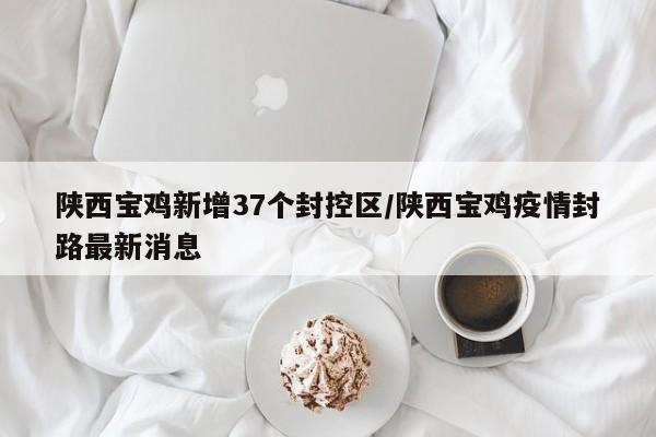 陕西宝鸡新增37个封控区/陕西宝鸡疫情封路最新消息