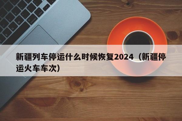 新疆列车停运什么时候恢复2024（新疆停运火车车次）