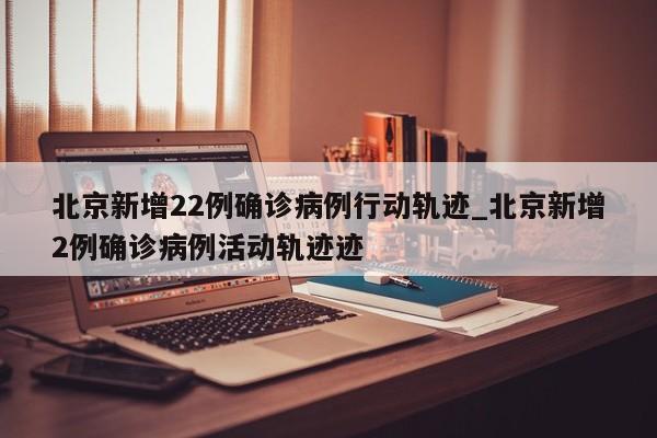 北京新增22例确诊病例行动轨迹_北京新增2例确诊病例活动轨迹迹