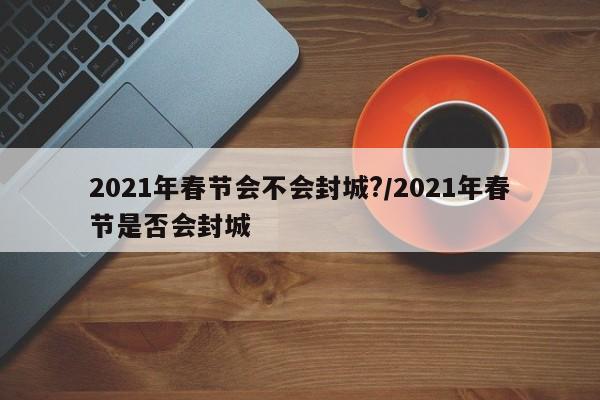 2021年春节会不会封城?/2021年春节是否会封城