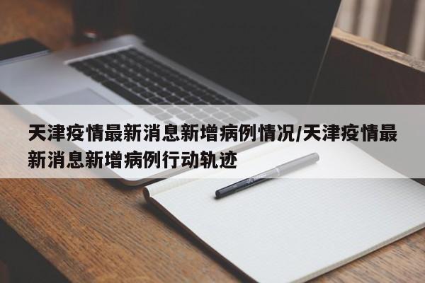 天津疫情最新消息新增病例情况/天津疫情最新消息新增病例行动轨迹