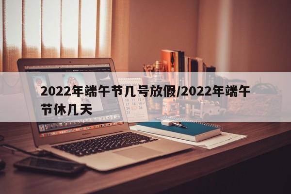 2022年端午节几号放假/2022年端午节休几天