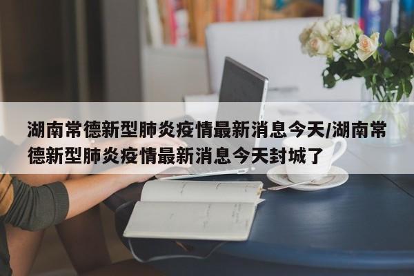 湖南常德新型肺炎疫情最新消息今天/湖南常德新型肺炎疫情最新消息今天封城了