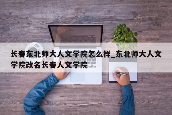 详细阅读:长春东北师大人文学院怎么样_东北师大人文学院改名长春人文学院 长春东北师大人文学院怎么样_东北师大人文学院改名长春人文学院