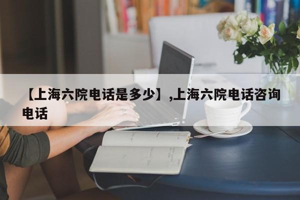 【上海六院电话是多少】,上海六院电话咨询电话