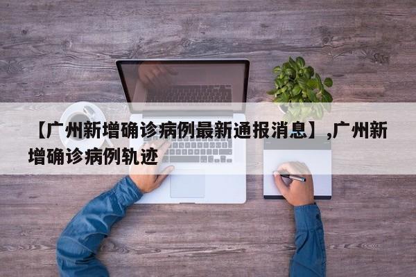 【广州新增确诊病例最新通报消息】,广州新增确诊病例轨迹