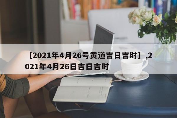 【2021年4月26号黄道吉日吉时】,2021年4月26日吉日吉时