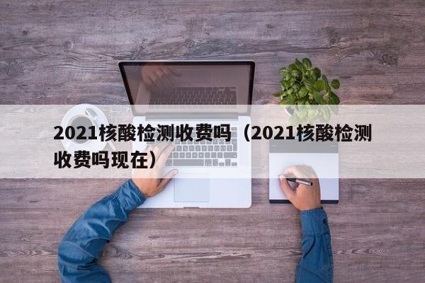 2021核酸检测收费吗（2021核酸检测收费吗现在）