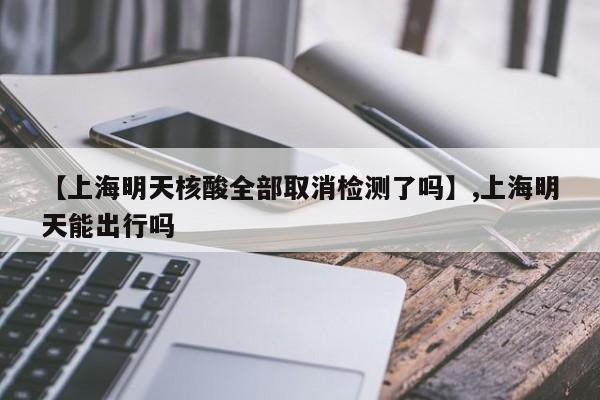 【上海明天核酸全部取消检测了吗】,上海明天能出行吗