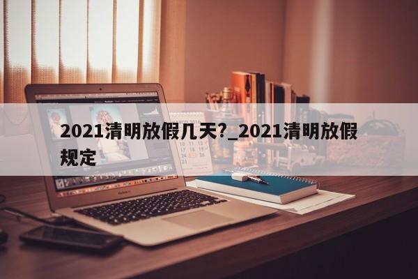 2021清明放假几天?_2021清明放假规定