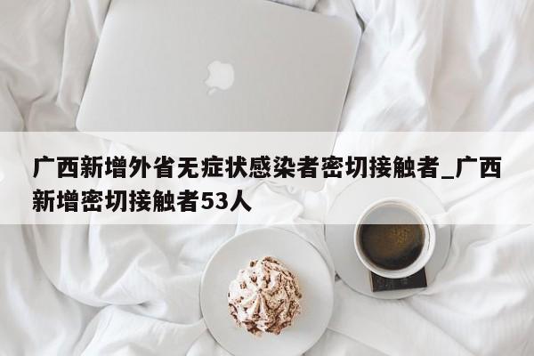 广西新增外省无症状感染者密切接触者_广西新增密切接触者53人