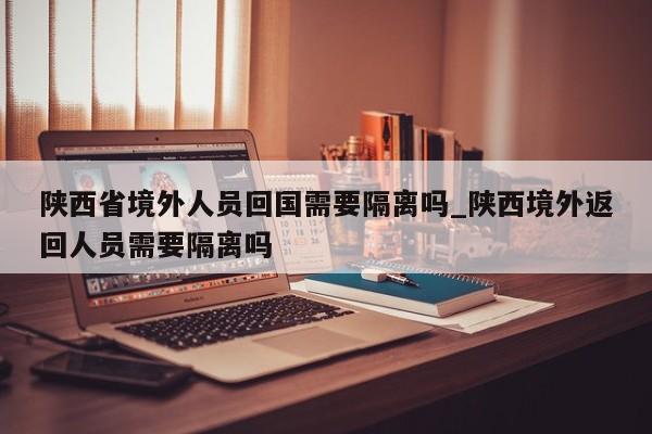 陕西省境外人员回国需要隔离吗_陕西境外返回人员需要隔离吗