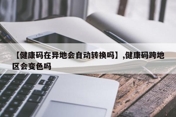 【健康码在异地会自动转换吗】,健康码跨地区会变色吗