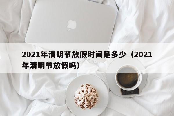 2021年清明节放假时间是多少（2021年清明节放假吗）