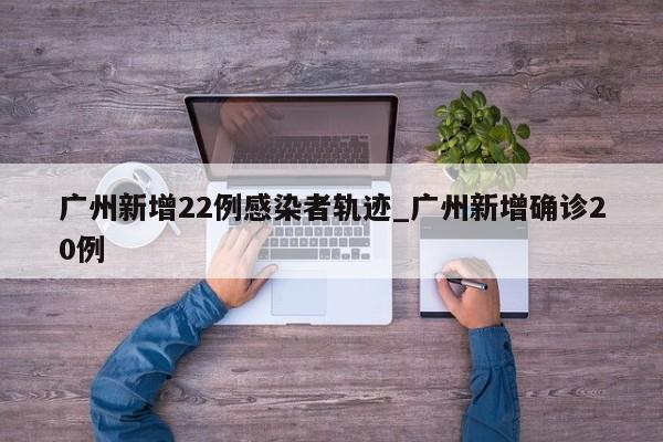 广州新增22例感染者轨迹_广州新增确诊20例