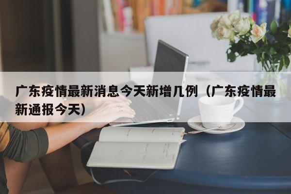 广东疫情最新消息今天新增几例(广东疫情最新通报今天)