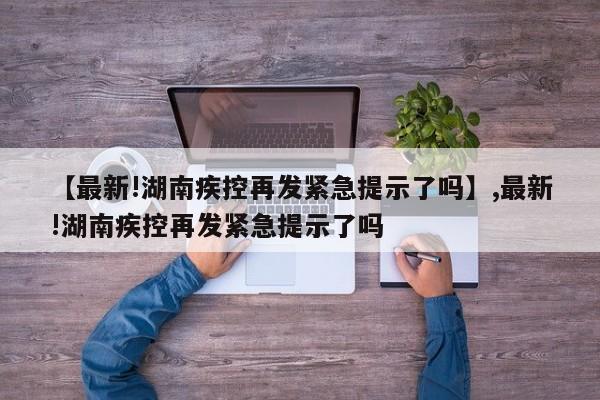 【最新!湖南疾控再发紧急提示了吗】,最新!湖南疾控再发紧急提示了吗