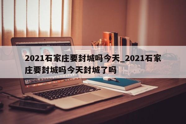 2021石家庄要封城吗今天_2021石家庄要封城吗今天封城了吗