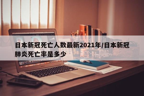 日本新冠死亡人数最新2021年/日本新冠肺炎死亡率是多少