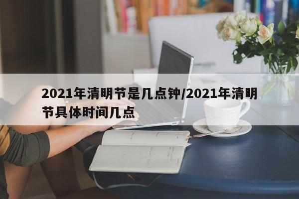 2021年清明节是几点钟/2021年清明节具体时间几点