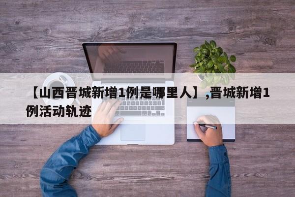 【山西晋城新增1例是哪里人】,晋城新增1例活动轨迹