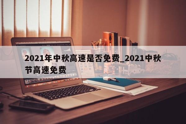 2021年中秋高速是否免费_2021中秋节高速免费