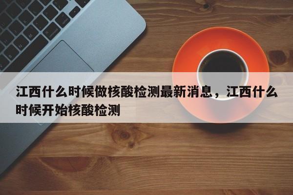 江西什么时候做核酸检测最新消息，江西什么时候开始核酸检测
