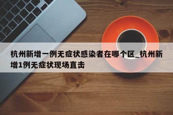 杭州新增一例无症状感染者在哪个区_杭州新增1例无症状现场直击