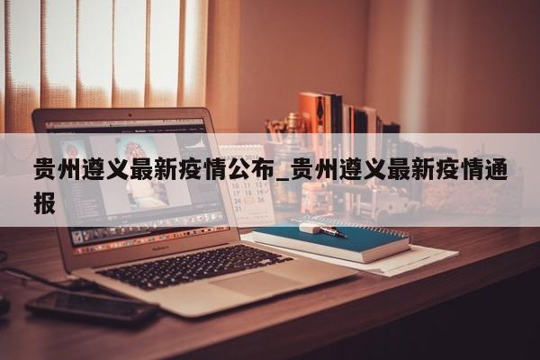 贵州遵义最新疫情公布_贵州遵义最新疫情通报