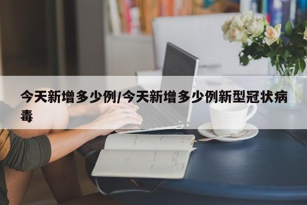 今天新增多少例/今天新增多少例新型冠状病毒