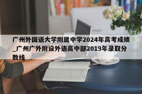 广州外国语大学附属中学2024年高考成绩_广州广外附设外语高中部2019年录取分数线