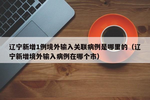 辽宁新增1例境外输入关联病例是哪里的(辽宁新增境外输入病例在哪个市)