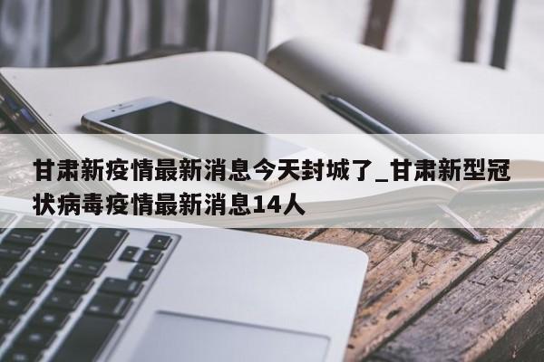 甘肃新疫情最新消息今天封城了_甘肃新型冠状病毒疫情最新消息14人