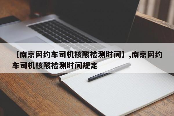 【南京网约车司机核酸检测时间】,南京网约车司机核酸检测时间规定