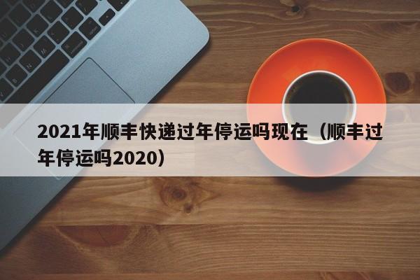 2021年顺丰快递过年停运吗现在(顺丰过年停运吗2020)