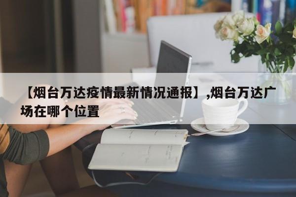 【烟台万达疫情最新情况通报】,烟台万达广场在哪个位置