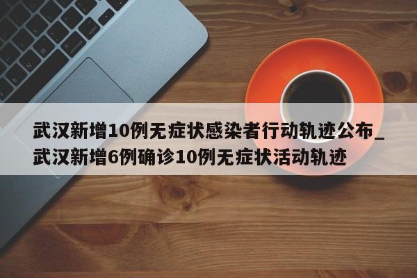 武汉新增10例无症状感染者行动轨迹公布_武汉新增6例确诊10例无症状活动轨迹