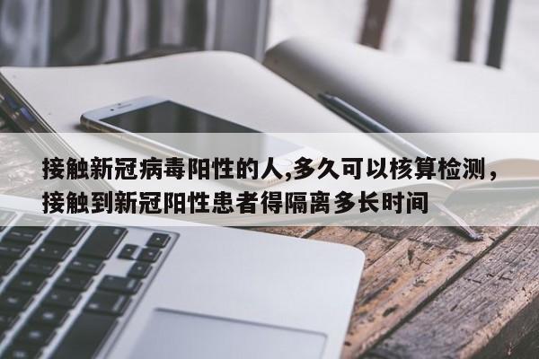 接触新冠病毒阳性的人,多久可以核算检测，接触到新冠阳性患者得隔离多长时间