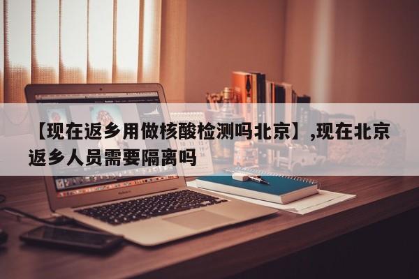 【现在返乡用做核酸检测吗北京】,现在北京返乡人员需要隔离吗