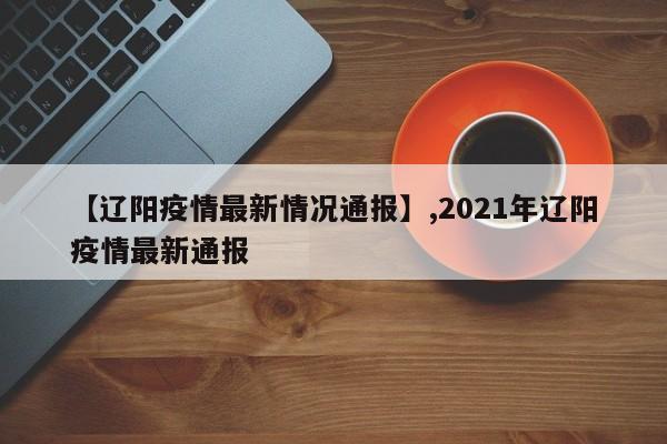 详细阅读:【辽阳疫情最新情况通报】,2021年辽阳疫情最新通报 【辽阳疫情最新情况通报】,2021年辽阳疫情最新通报