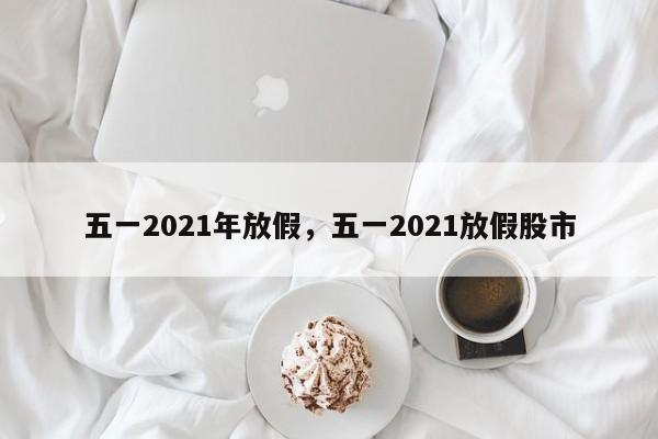 五一2021年放假，五一2021放假股市