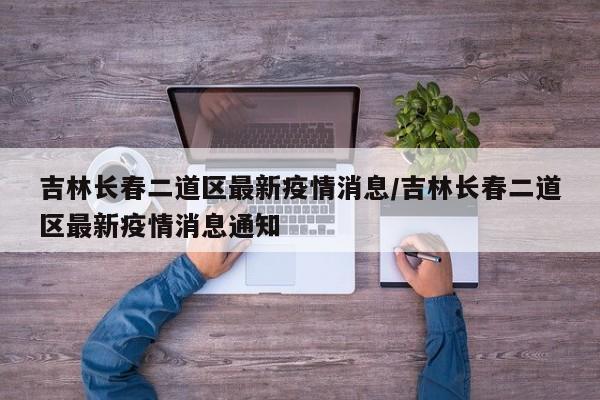 吉林长春二道区最新疫情消息/吉林长春二道区最新疫情消息通知