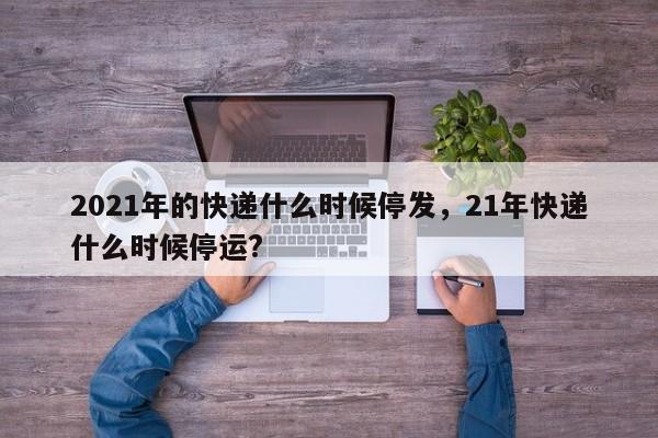 详细阅读:2021年的快递什么时候停发,21年快递什么时候停运? 2021年的快递什么时候停发,21年快递什么时候停运?