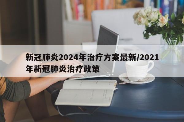 新冠肺炎2024年治疗方案最新/2021年新冠肺炎治疗政策