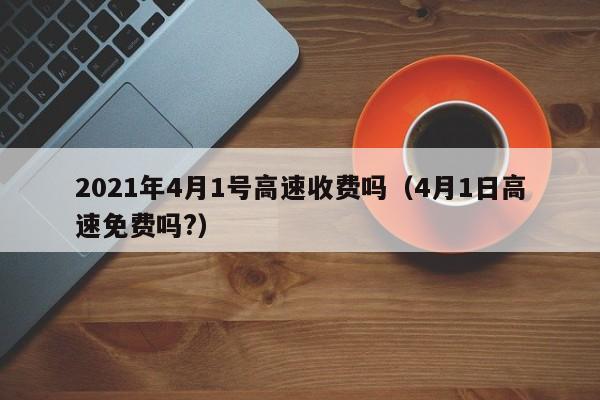 详细阅读:2021年4月1号高速收费吗(4月1日高速免费吗?) 2021年4月1号高速收费吗(4月1日高速免费吗?)