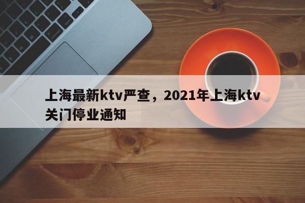 详细阅读:上海最新ktv严查,2021年上海ktv关门停业通知 上海最新ktv严查,2021年上海ktv关门停业通知
